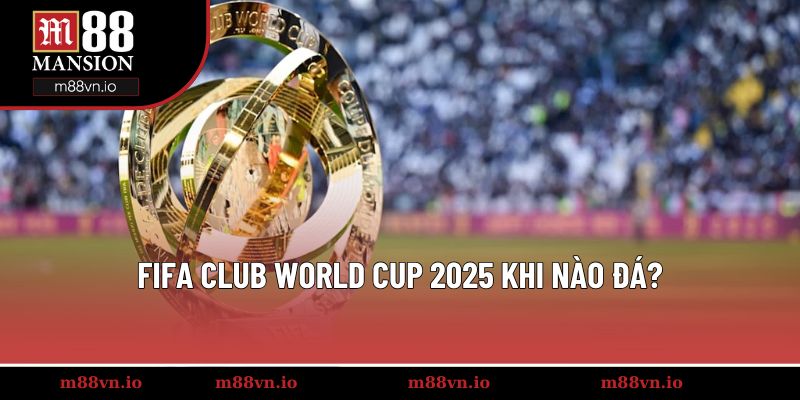 FIFA Club World Cup 2025 khi nào đá